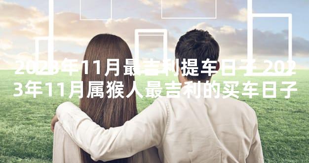 2023年11月最吉利提车日子 2023年11月属猴人最吉利的买车日子